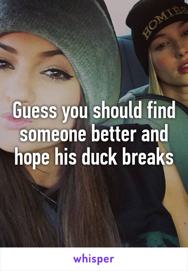 Guess you should find someone better and hope his duck breaks