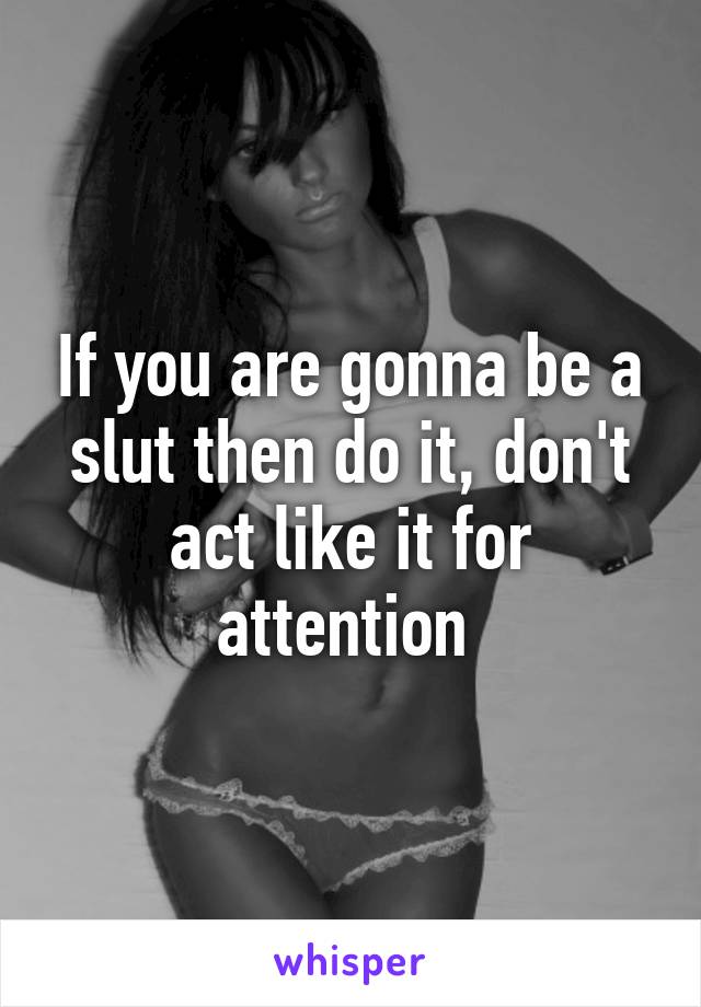 If you are gonna be a slut then do it, don't act like it for attention 