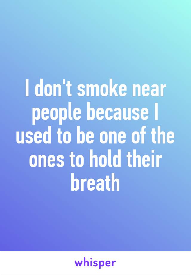 I don't smoke near people because I used to be one of the ones to hold their breath