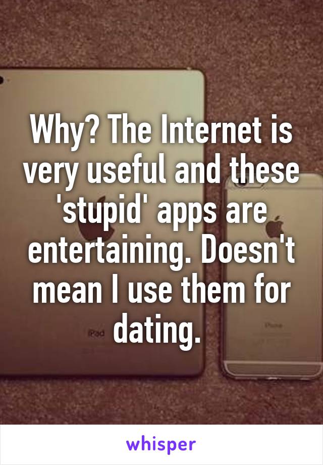 Why? The Internet is very useful and these 'stupid' apps are entertaining. Doesn't mean I use them for dating. 