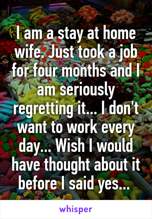 I am a stay at home wife. Just took a job for four months and I am seriously regretting it... I don't want to work every day... Wish I would have thought about it before I said yes... 