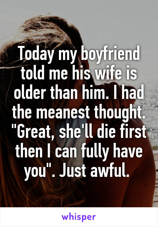 Today my boyfriend told me his wife is older than him. I had the meanest thought. "Great, she'll die first then I can fully have you". Just awful. 