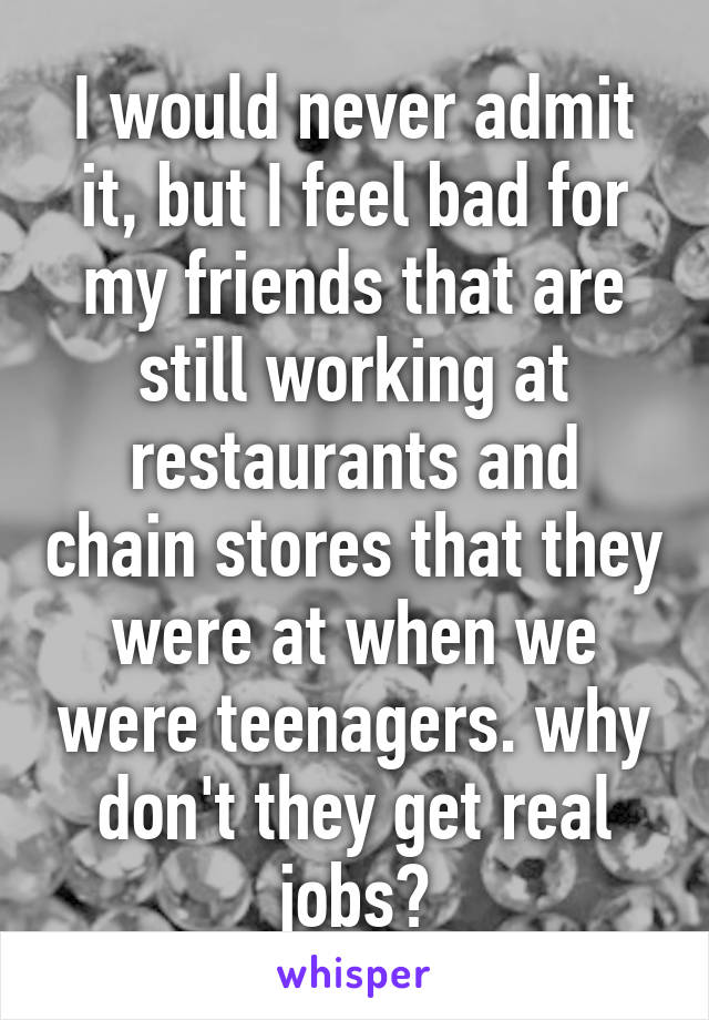 I would never admit it, but I feel bad for my friends that are still working at restaurants and chain stores that they were at when we were teenagers. why don't they get real jobs?