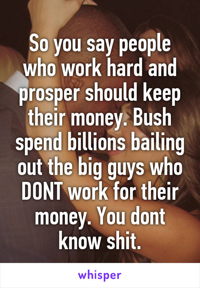 So you say people who work hard and prosper should keep their money. Bush spend billions bailing out the big guys who DONT work for their money. You dont know shit.