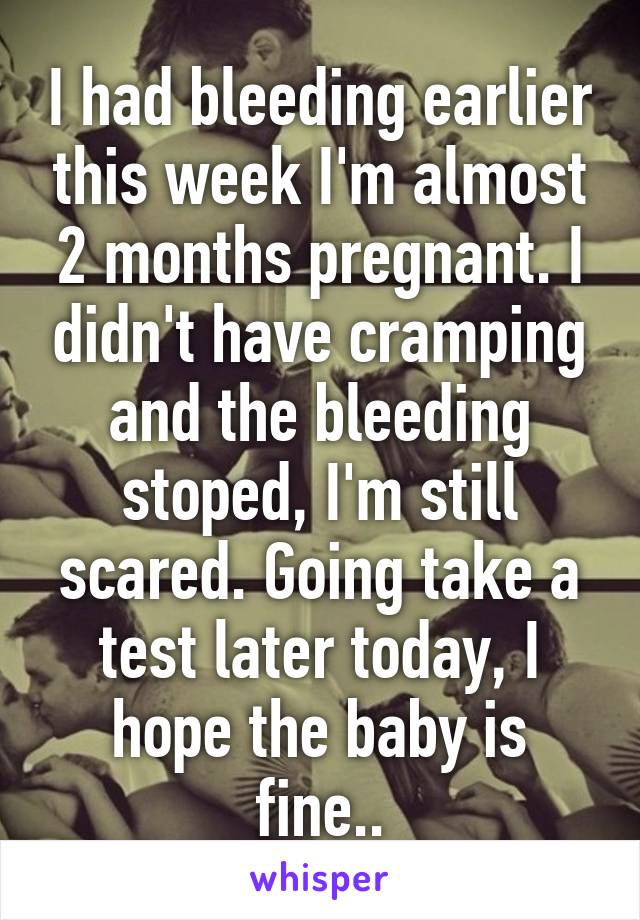 I had bleeding earlier this week I'm almost 2 months pregnant. I didn't have cramping and the bleeding stoped, I'm still scared. Going take a test later today, I hope the baby is fine..