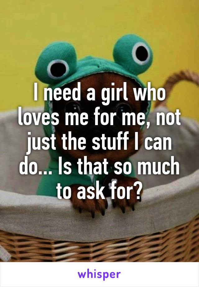 I need a girl who loves me for me, not just the stuff I can do... Is that so much to ask for?