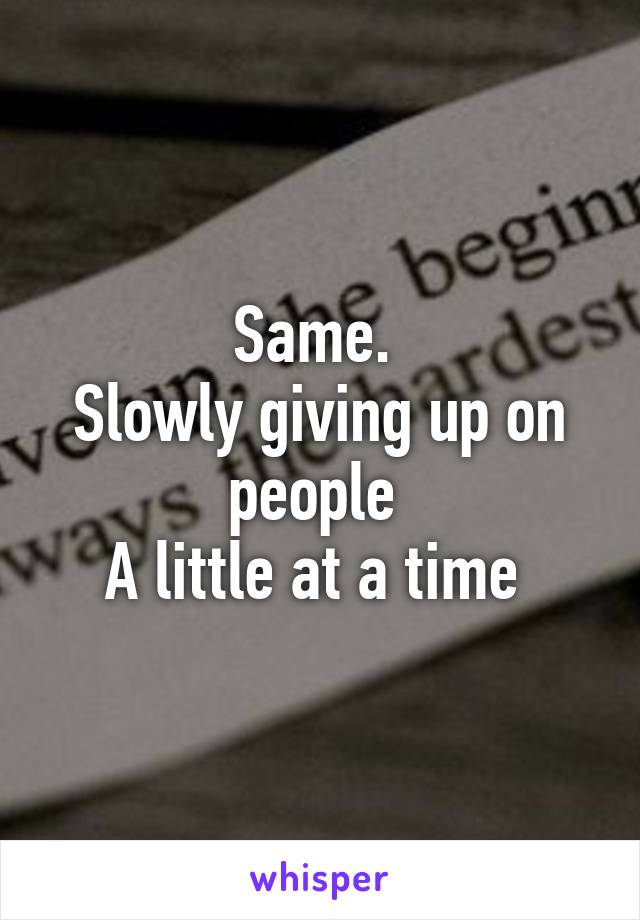 Same. 
Slowly giving up on people 
A little at a time 