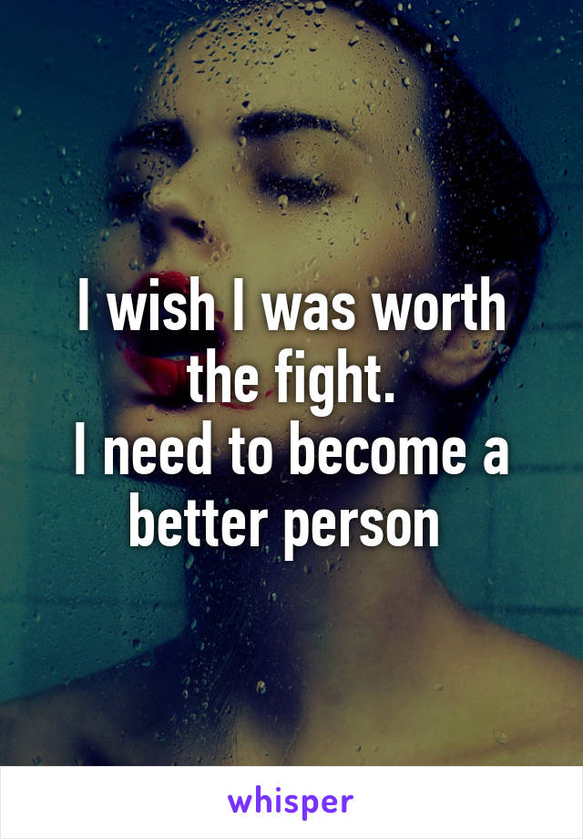 I wish I was worth the fight.
I need to become a better person 