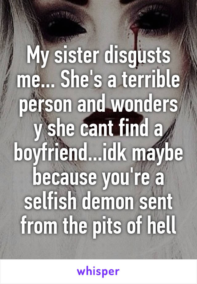 My sister disgusts me... She's a terrible person and wonders y she cant find a boyfriend...idk maybe because you're a selfish demon sent from the pits of hell