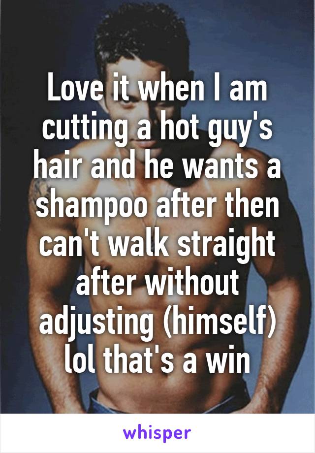 Love it when I am cutting a hot guy's hair and he wants a shampoo after then can't walk straight after without adjusting (himself) lol that's a win