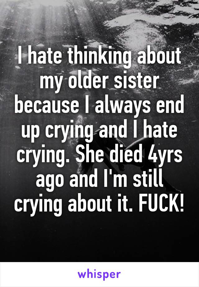 I hate thinking about my older sister because I always end up crying and I hate crying. She died 4yrs ago and I'm still crying about it. FUCK! 