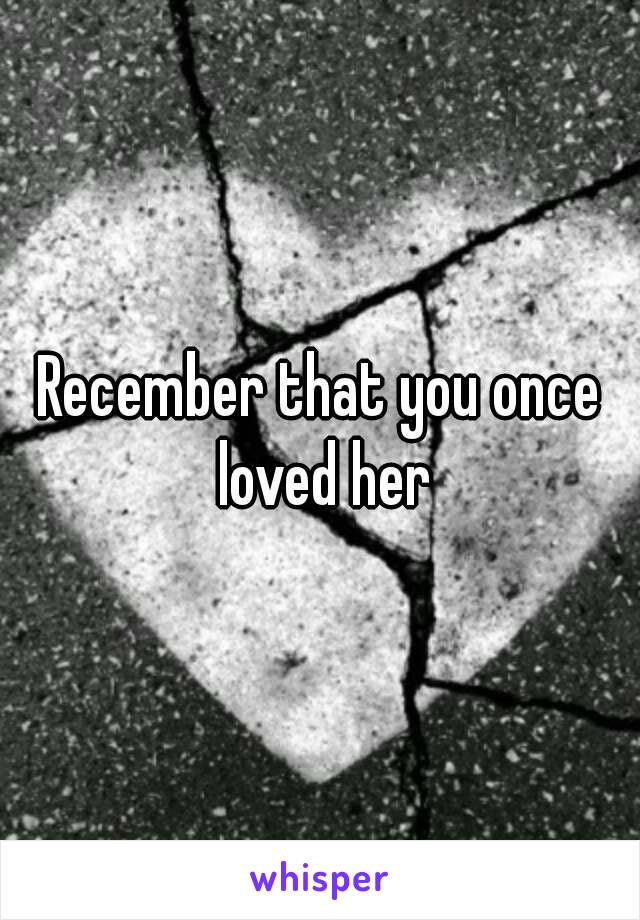 Recember that you once loved her