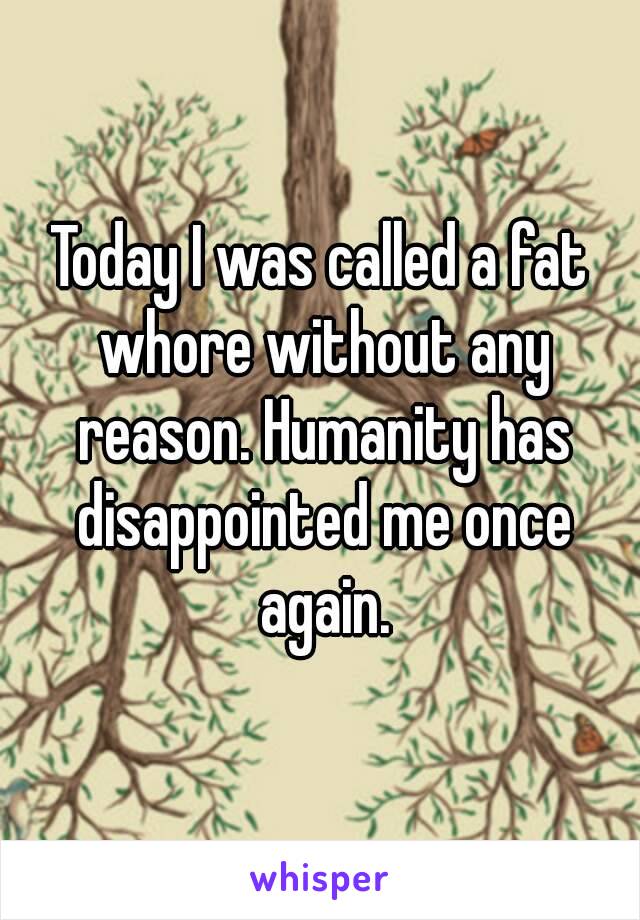 Today I was called a fat whore without any reason. Humanity has disappointed me once again.