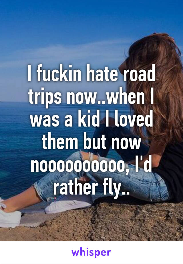 I fuckin hate road trips now..when I was a kid I loved them but now noooooooooo, I'd rather fly..