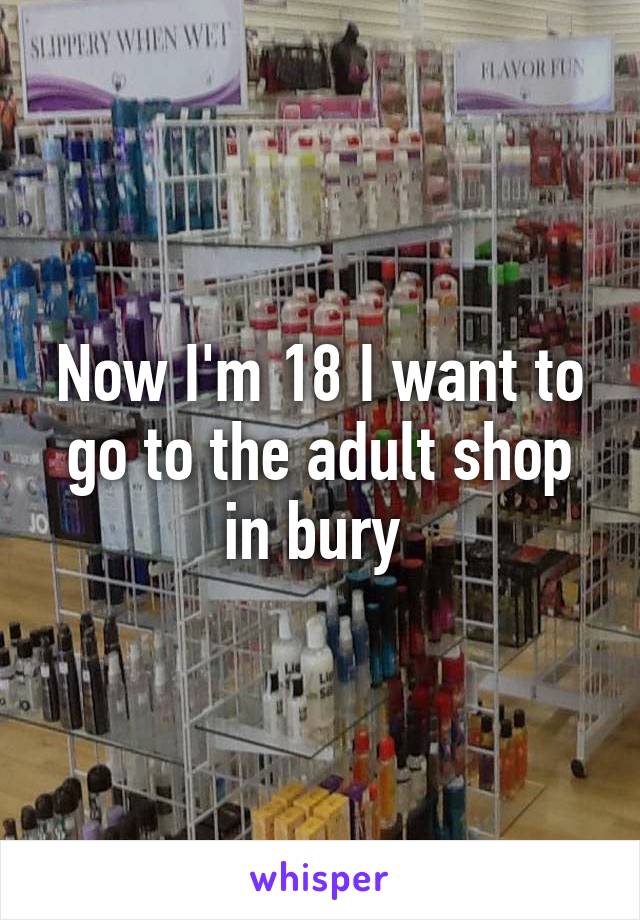 Now I'm 18 I want to go to the adult shop in bury 