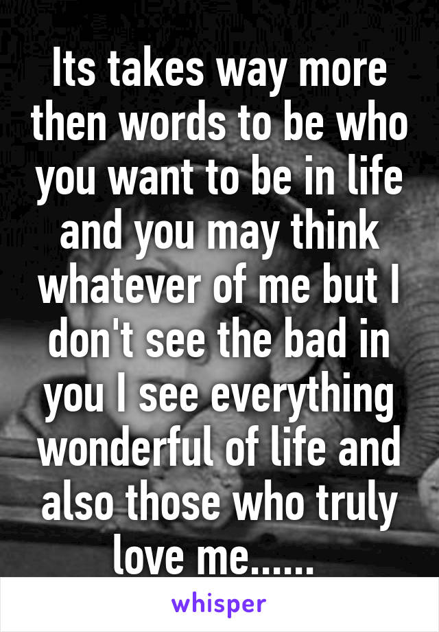 Its takes way more then words to be who you want to be in life and you may think whatever of me but I don't see the bad in you I see everything wonderful of life and also those who truly love me...... 