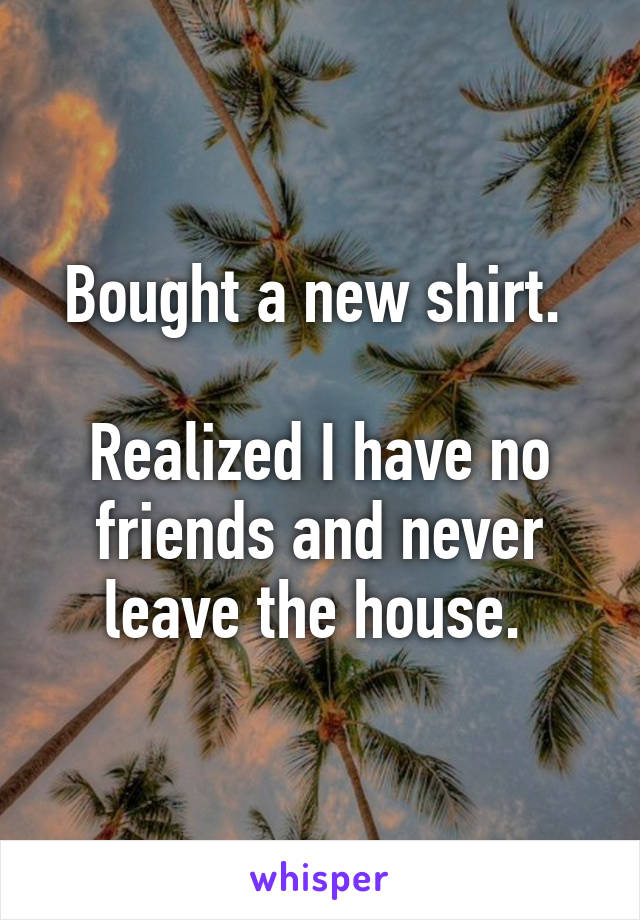 Bought a new shirt. 

Realized I have no friends and never leave the house. 