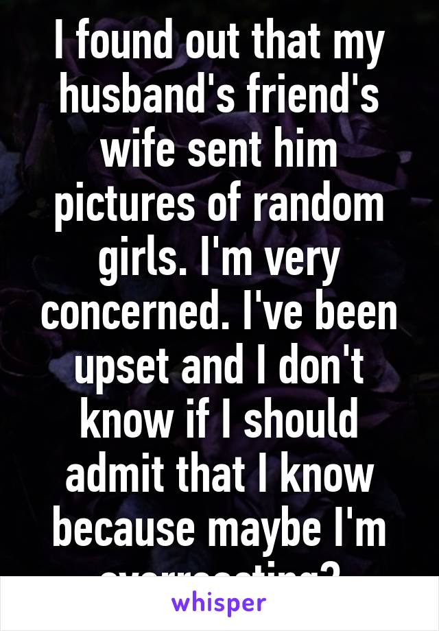 I found out that my husband's friend's wife sent him pictures of random girls. I'm very concerned. I've been upset and I don't know if I should admit that I know because maybe I'm overreacting?