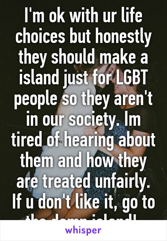 I'm ok with ur life choices but honestly they should make a island just for LGBT people so they aren't in our society. Im tired of hearing about them and how they are treated unfairly. If u don't like it, go to the damn island! 