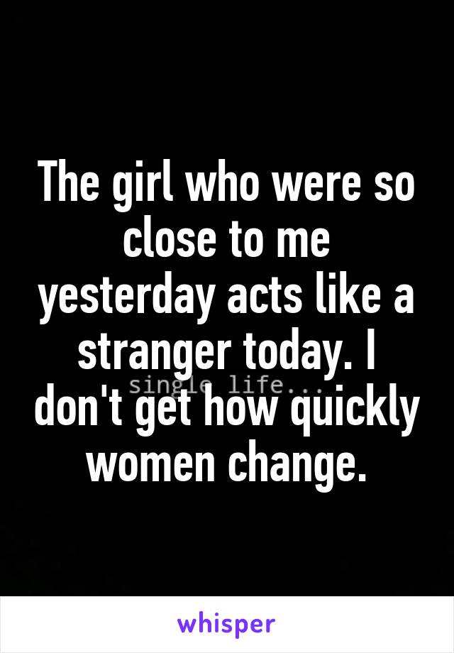 The girl who were so close to me yesterday acts like a stranger today. I don't get how quickly women change.