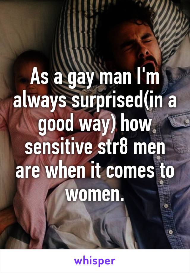 As a gay man I'm always surprised(in a good way) how sensitive str8 men are when it comes to women.