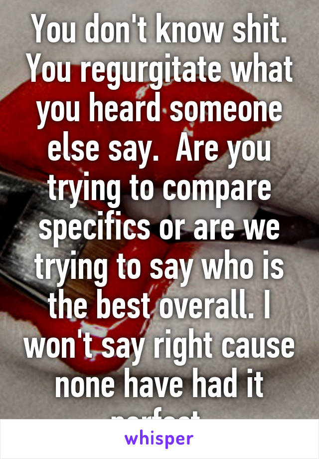 You don't know shit. You regurgitate what you heard someone else say.  Are you trying to compare specifics or are we trying to say who is the best overall. I won't say right cause none have had it perfect.