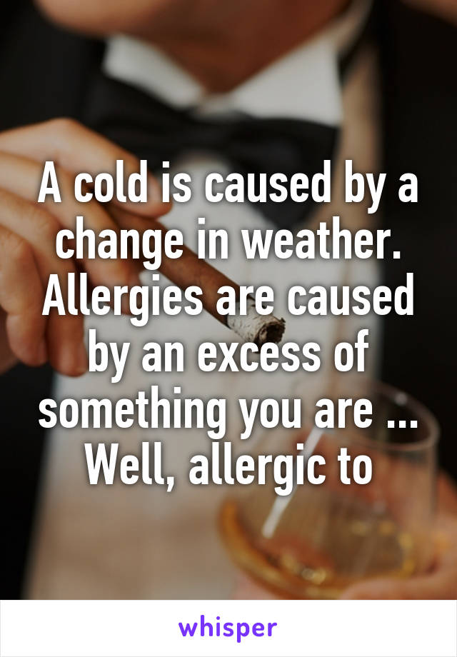 A cold is caused by a change in weather. Allergies are caused by an excess of something you are ... Well, allergic to