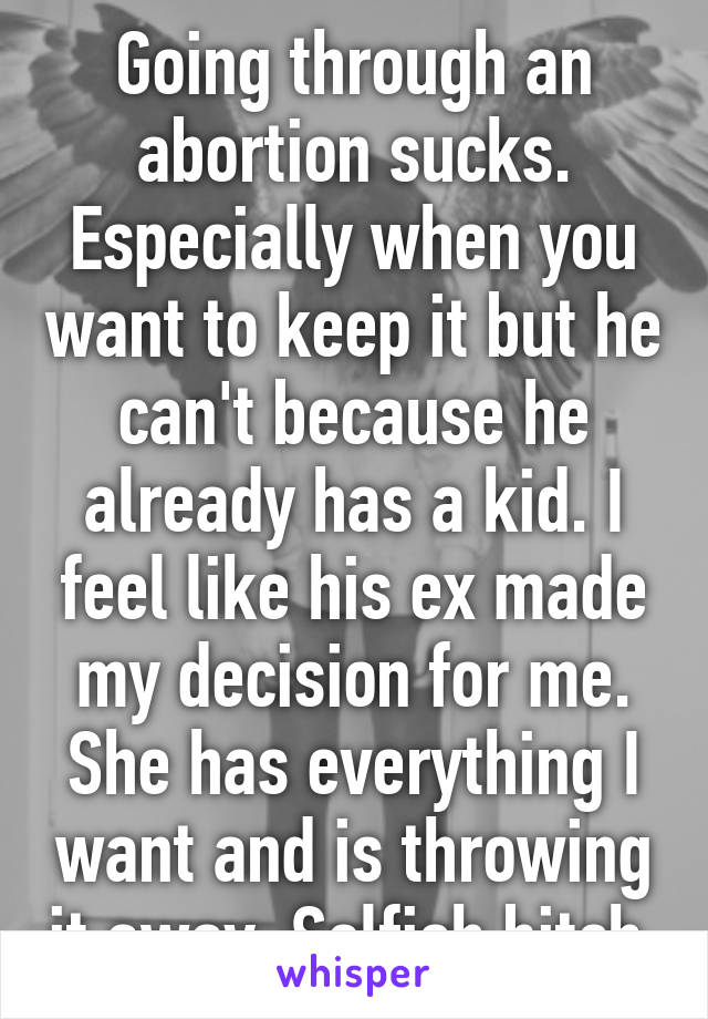 Going through an abortion sucks. Especially when you want to keep it but he can't because he already has a kid. I feel like his ex made my decision for me. She has everything I want and is throwing it away. Selfish bitch 