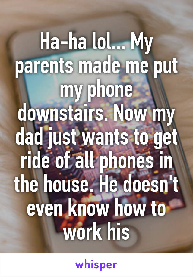 Ha-ha lol... My parents made me put my phone downstairs. Now my dad just wants to get ride of all phones in the house. He doesn't even know how to work his