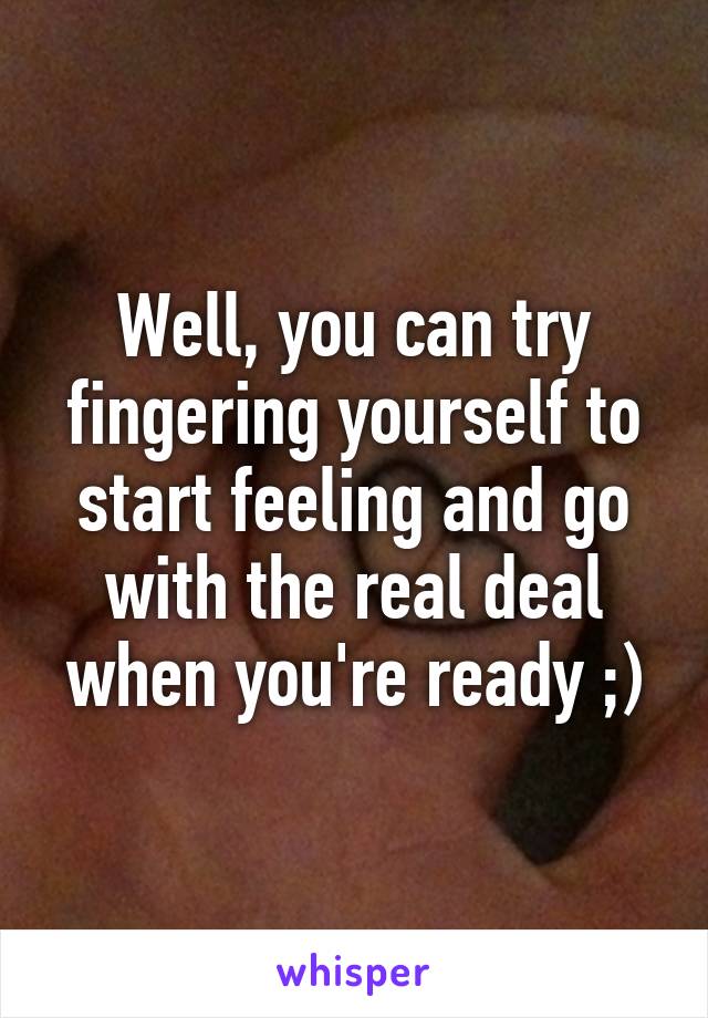 Well, you can try fingering yourself to start feeling and go with the real deal when you're ready ;)