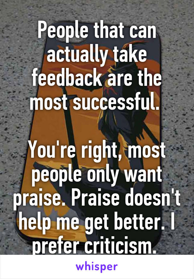 People that can actually take feedback are the most successful. 

You're right, most people only want praise. Praise doesn't help me get better. I prefer criticism. 