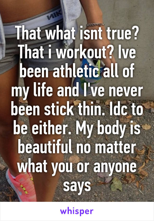 That what isnt true? That i workout? Ive been athletic all of my life and I've never been stick thin. Idc to be either. My body is beautiful no matter what you or anyone says