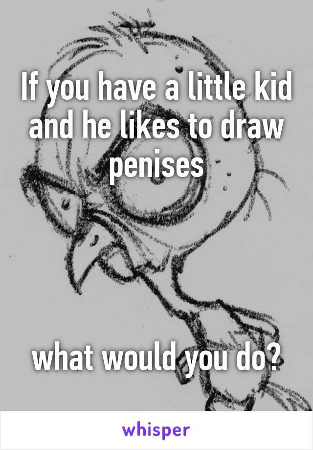 If you have a little kid and he likes to draw penises




what would you do?