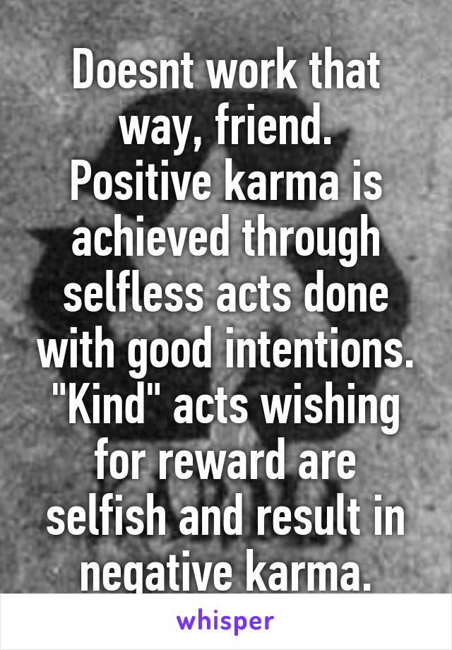 Doesnt work that way, friend.
Positive karma is achieved through selfless acts done with good intentions. "Kind" acts wishing for reward are selfish and result in negative karma.