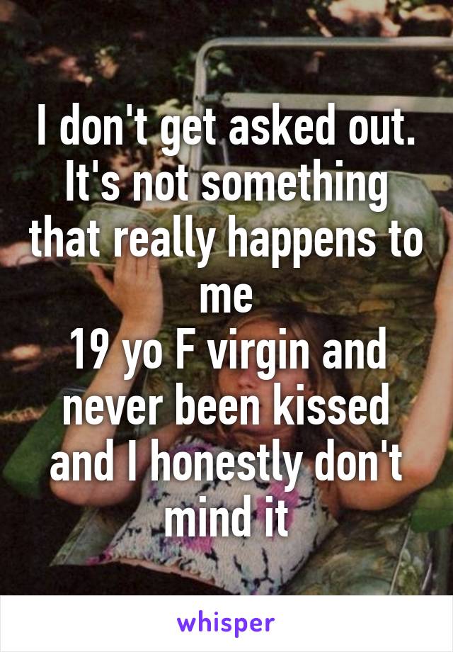 I don't get asked out. It's not something that really happens to me
19 yo F virgin and never been kissed and I honestly don't mind it