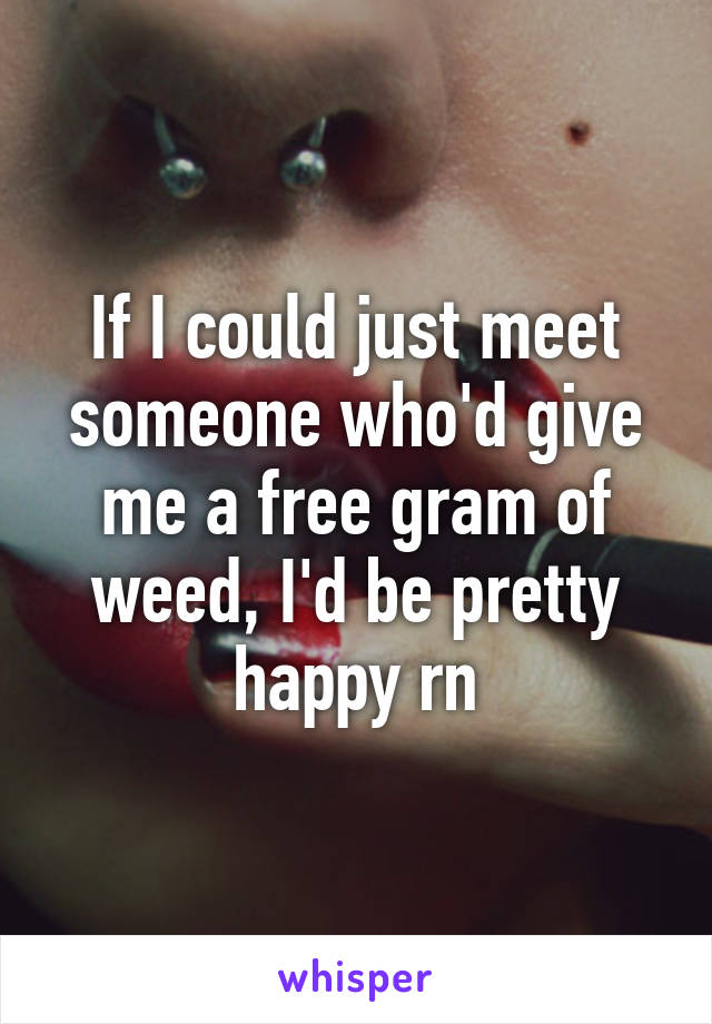 If I could just meet someone who'd give me a free gram of weed, I'd be pretty happy rn