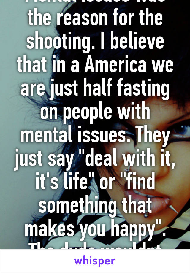 Mental issues was the reason for the shooting. I believe that in a America we are just half fasting on people with mental issues. They just say "deal with it, it's life" or "find something that makes you happy". The dude wouldnt listen to them