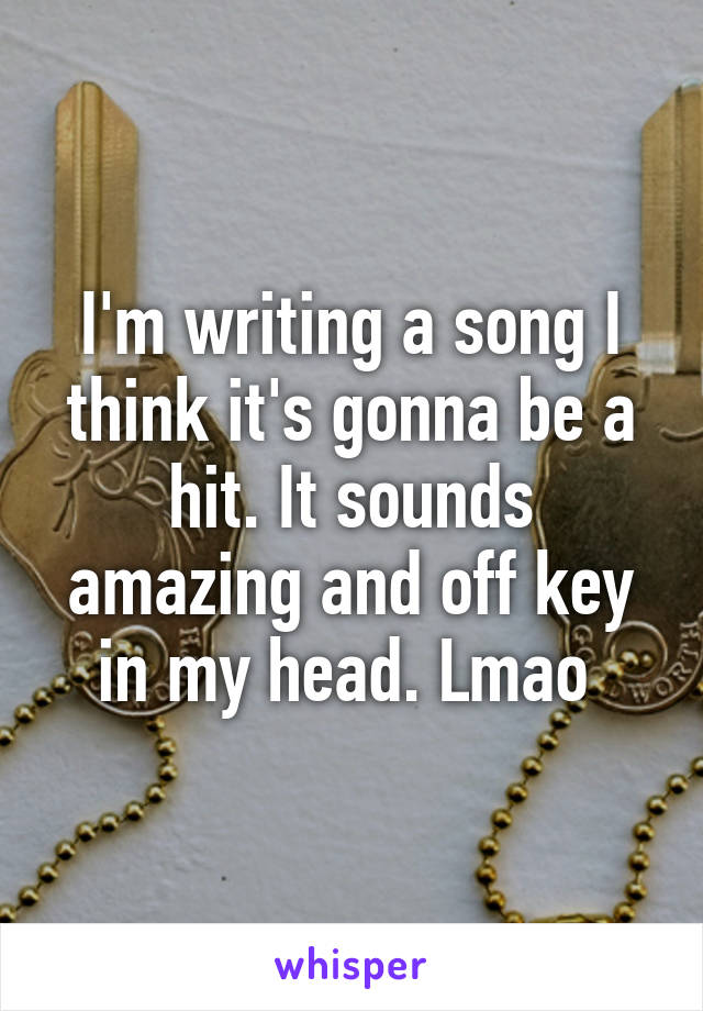 I'm writing a song I think it's gonna be a hit. It sounds amazing and off key in my head. Lmao 