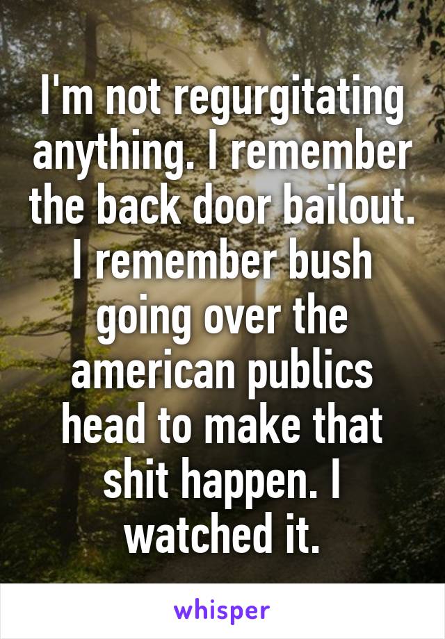 I'm not regurgitating anything. I remember the back door bailout. I remember bush going over the american publics head to make that shit happen. I watched it.