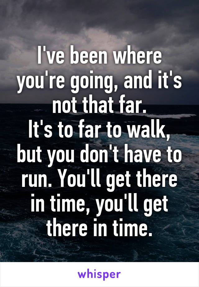 I've been where you're going, and it's not that far.
It's to far to walk, but you don't have to run. You'll get there in time, you'll get there in time.