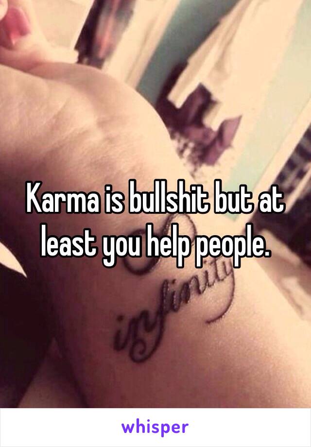 Karma is bullshit but at least you help people. 