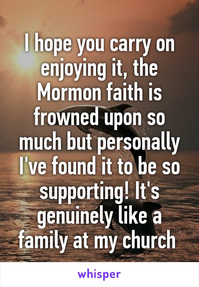 I hope you carry on enjoying it, the Mormon faith is frowned upon so much but personally I've found it to be so supporting! It's genuinely like a family at my church 