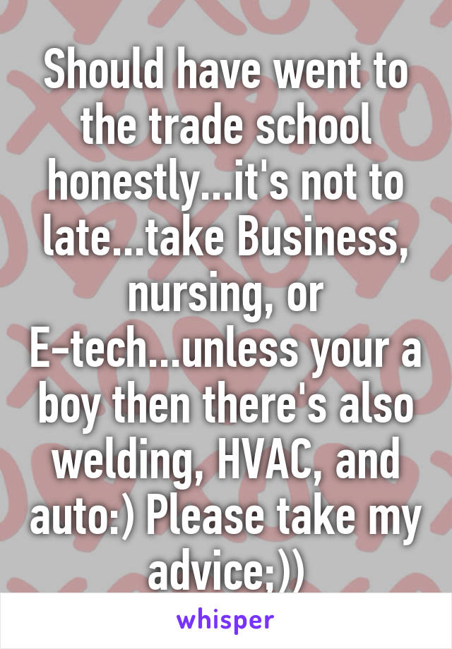 Should have went to the trade school honestly...it's not to late...take Business, nursing, or E-tech...unless your a boy then there's also welding, HVAC, and auto:) Please take my advice;))