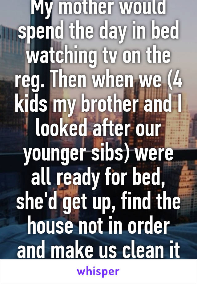 My mother would spend the day in bed watching tv on the reg. Then when we (4 kids my brother and I looked after our younger sibs) were all ready for bed, she'd get up, find the house not in order and make us clean it until all hours... 