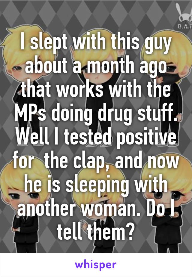 I slept with this guy about a month ago that works with the MPs doing drug stuff. Well I tested positive for  the clap, and now he is sleeping with another woman. Do I tell them?