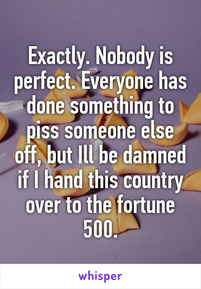 Exactly. Nobody is perfect. Everyone has done something to piss someone else off, but Ill be damned if I hand this country over to the fortune 500.