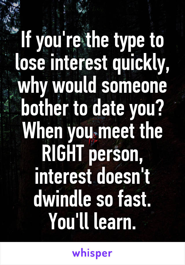 If you're the type to lose interest quickly, why would someone bother to date you? When you meet the RIGHT person, interest doesn't dwindle so fast. You'll learn.