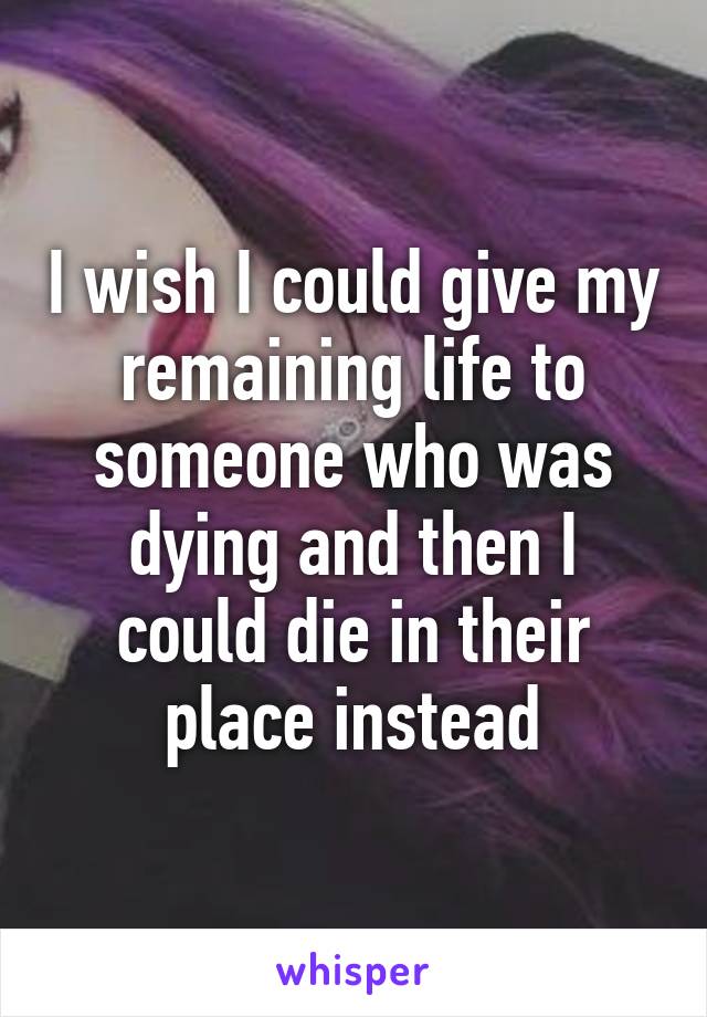 I wish I could give my remaining life to someone who was dying and then I could die in their place instead