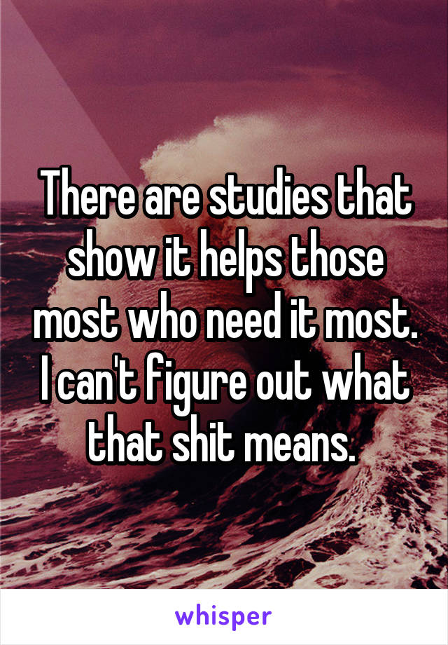 There are studies that show it helps those most who need it most. I can't figure out what that shit means. 