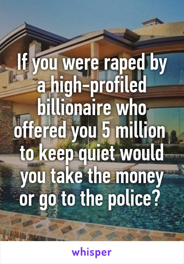 If you were raped by a high-profiled billionaire who offered you 5 million  to keep quiet would you take the money or go to the police? 